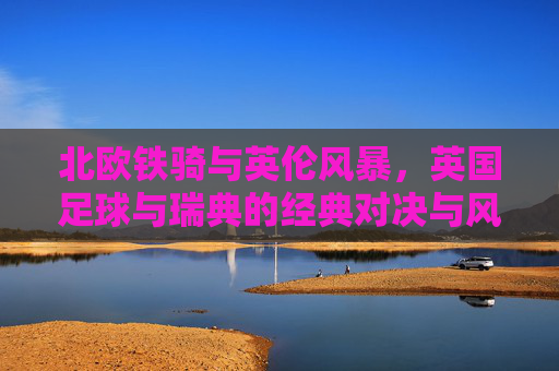 北欧铁骑与英伦风暴，英国足球与瑞典的经典对决与风格碰撞，北欧铁骑VS英伦风暴，瑞典与英国足球的经典风格对决