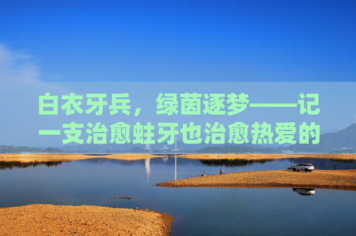 白衣牙兵,绿茵逐梦——记一支治愈蛀牙也治愈热爱的牙医足球队,白衣牙兵,绿茵治愈,蛀牙与热爱皆愈