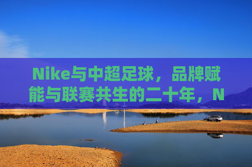 Nike与中超足球，品牌赋能与联赛共生的二十年，Nike与中超足球，二十年品牌赋能与共生之路