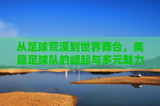 从足球荒漠到世界舞台,美籍足球队的崛起与多元魅力,美足崛起,从足球荒漠到世界舞台的多元魅力