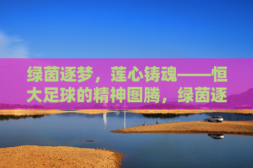 绿茵逐梦,莲心铸魂——恒大足球的精神图腾,绿茵逐梦,莲心铸魂——恒大足球的精神图腾