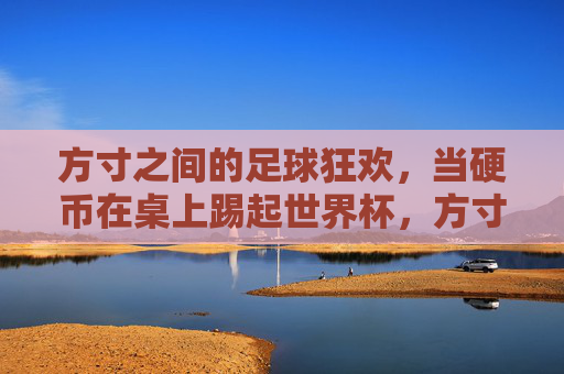 方寸之间的足球狂欢，当硬币在桌上踢起世界杯，方寸之间，硬币踢起世界杯狂欢