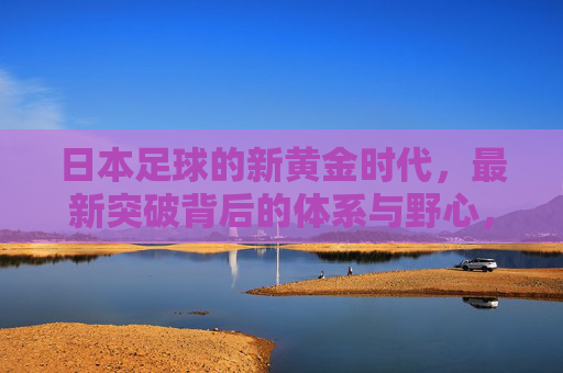 日本足球的新黄金时代,最新突破背后的体系与野心,日本足球新黄金时代,体系与野心的突破