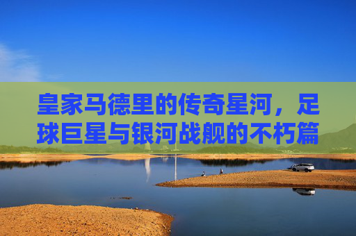 皇家马德里的传奇星河，足球巨星与银河战舰的不朽篇章，皇家马德里的巨星银河与不朽篇章