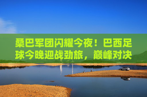 桑巴军团闪耀今夜!巴西足球今晚迎战劲旅,巅峰对决一触即发,桑巴军团巅峰对决今夜上演