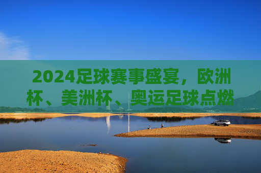 2024足球赛事盛宴，欧洲杯、美洲杯、奥运足球点燃全球激情，2024足球盛宴，欧洲杯、美洲杯、奥运足球燃动全球