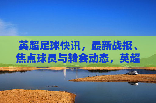 英超足球快讯,最新战报、焦点球员与转会动态,英超快讯,最新战报、焦点球员与转会动态