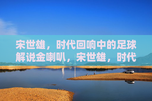 宋世雄,时代回响中的足球解说金喇叭,宋世雄,时代回响中的足球解说金喇叭