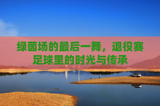 绿茵场的最后一舞,退役赛足球里的时光与传承
