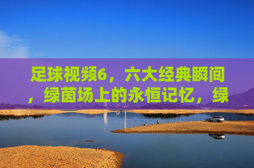 足球视频6，六大经典瞬间，绿茵场上的永恒记忆，绿茵永恒，足球六大经典瞬间