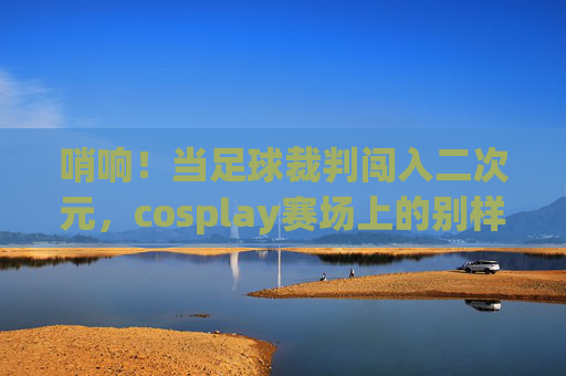 哨响！当足球裁判闯入二次元，cosplay赛场上的别样执法官，哨响！足球裁判cosplay赛场的二次元执法官