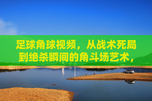 足球角球视频,从战术死局到绝杀瞬间的角斗场艺术,角球角斗术,从死局到绝杀的艺术