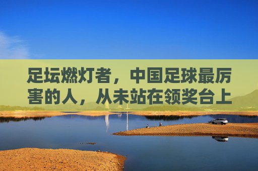 足坛燃灯者，中国足球最厉害的人，从未站在领奖台上，足坛燃灯者，中国足球最厉害的人，从未站上领奖台