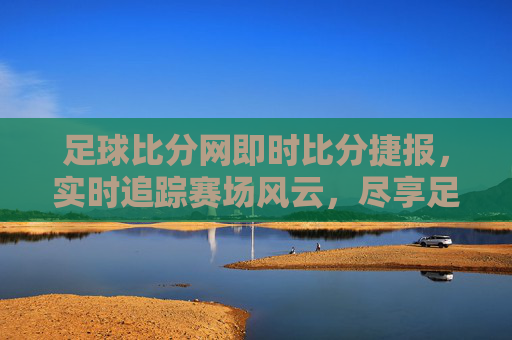 足球比分网即时比分捷报，实时追踪赛场风云，尽享足球激情时刻，足球比分网即时比分，实时追踪赛场风云，尽享激情时刻