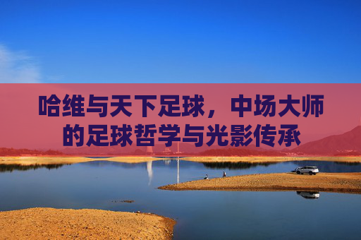 哈维与天下足球,中场大师的足球哲学与光影传承
