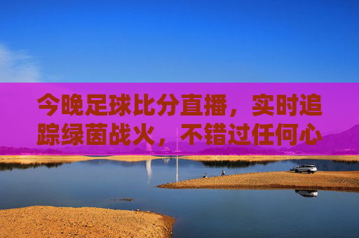 今晚足球比分直播,实时追踪绿茵战火,不错过任何心跳瞬间,今晚足球直播,实时追踪绿茵战火,直击心跳瞬间