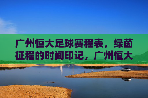 广州恒大足球赛程表，绿茵征程的时间印记，广州恒大赛程表，绿茵征程的时间印记