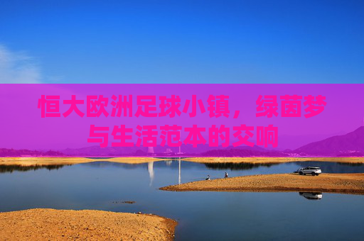 恒大欧洲足球小镇,绿茵梦与生活范本的交响