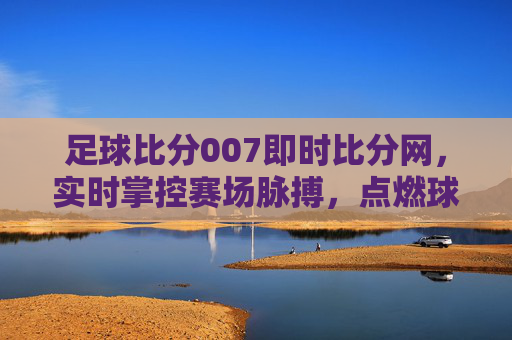足球比分007即时比分网，实时掌控赛场脉搏，点燃球迷激情，足球比分007，实时掌控赛场，点燃球迷激情