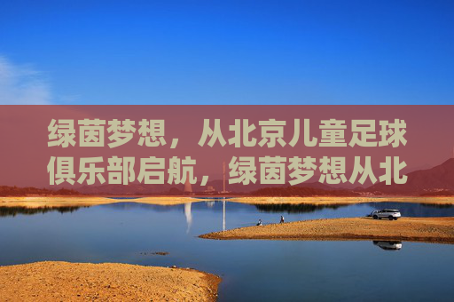 绿茵梦想，从北京儿童足球俱乐部启航，绿茵梦想从北京儿童足球俱乐部启航