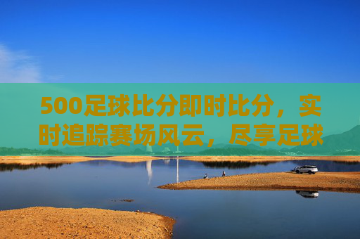 500足球比分即时比分，实时追踪赛场风云，尽享足球激情瞬间，500足球即时比分，实时追踪赛场风云，尽享激情瞬间