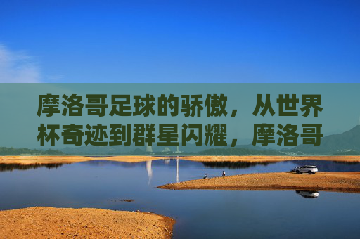摩洛哥足球的骄傲，从世界杯奇迹到群星闪耀，摩洛哥足球骄傲，世界杯奇迹与群星闪耀