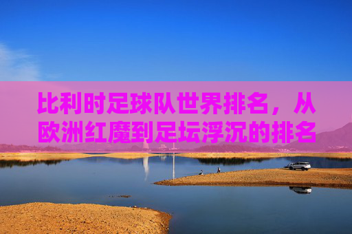 比利时足球队世界排名，从欧洲红魔到足坛浮沉的排名变迁，比利时世界排名变迁，从欧洲红魔到足坛浮沉