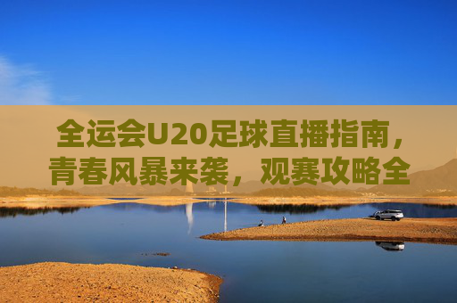 全运会U20足球直播指南，青春风暴来袭，观赛攻略全解析，全运会U20足球直播观赛攻略，青春风暴来袭全解析