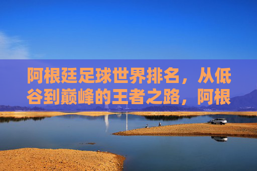 阿根廷足球世界排名，从低谷到巅峰的王者之路，阿根廷足球，从低谷到巅峰的王者之路