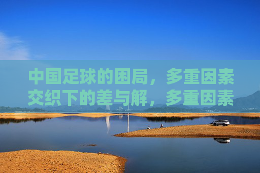 中国足球的困局，多重因素交织下的差与解，多重因素交织下的中国足球困局与破局