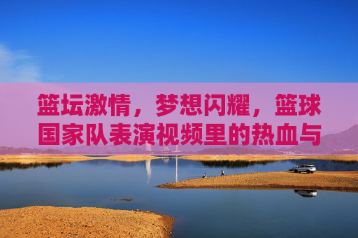 篮坛激情,梦想闪耀,篮球国家队表演视频里的热血与荣耀,篮球国家队表演视频,热血与荣耀闪耀