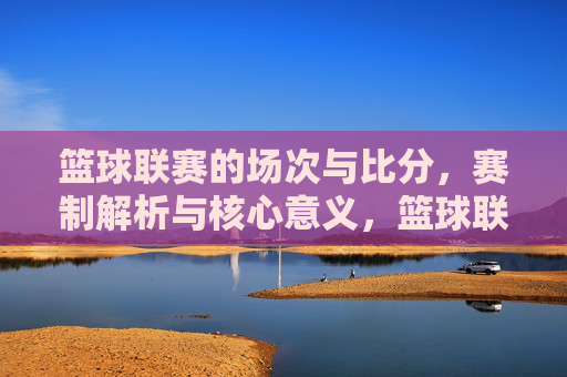 篮球联赛的场次与比分,赛制解析与核心意义,篮球联赛,场次比分、赛制解析与核心意义