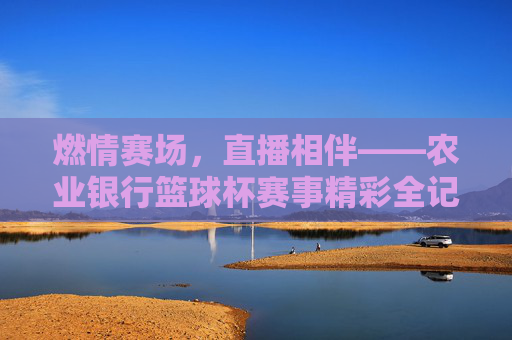 燃情赛场,直播相伴——农业银行篮球杯赛事精彩全记录