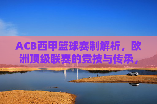 ACB西甲篮球赛制解析,欧洲顶级联赛的竞技与传承,ACB西甲篮球赛制解析,欧洲顶级联赛的竞技与传承