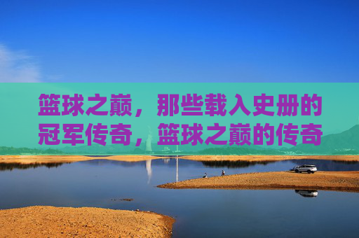 篮球之巅，那些载入史册的冠军传奇，篮球之巅的传奇冠军