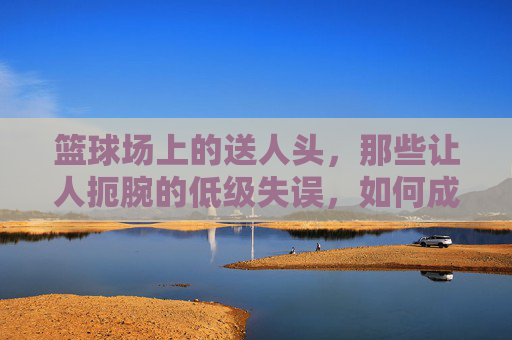 篮球场上的送人头,那些让人扼腕的低级失误,如何成为比赛的转折点?篮球场送人头,低级失误如何成为比赛转折点?