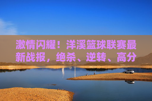 激情闪耀！洋溪篮球联赛最新战报，绝杀、逆转、高分盛宴，每一分都点燃热血，洋溪篮球联赛最新战报，绝杀逆转，高分盛宴点燃热血