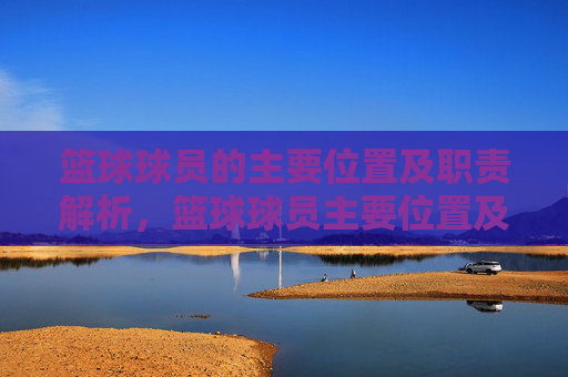 篮球球员的主要位置及职责解析，篮球球员主要位置及职责解析
