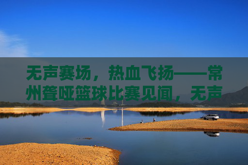 无声赛场,热血飞扬——常州聋哑篮球比赛见闻,无声赛场,聋篮热血飞扬