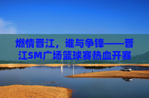 燃情晋江,谁与争锋——晋江SM广场篮球赛热血开赛,燃情晋江,谁与争锋——晋江SM广场篮球赛热血开赛