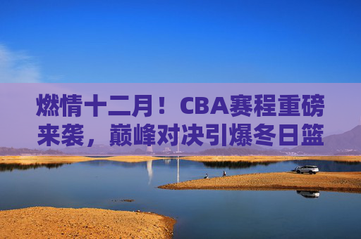 燃情十二月！CBA赛程重磅来袭，巅峰对决引爆冬日篮球热潮，燃情十二月，CBA巅峰对决引爆冬日篮球热潮