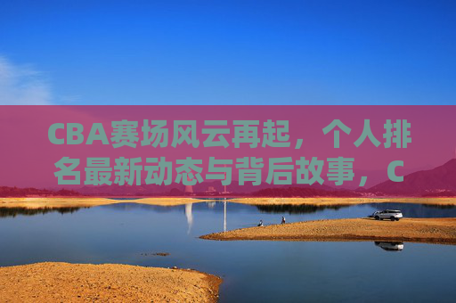 CBA赛场风云再起,个人排名最新动态与背后故事,CBA赛场风云再起,个人排名最新动态与背后故事