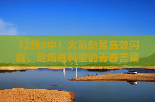 12投8中！火箭新星高效闪耀，这场胜利里的青春答案，火箭新星12投8中高效制胜，青春答案
