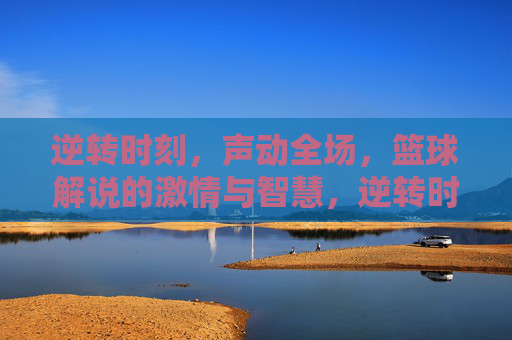 逆转时刻,声动全场,篮球解说的激情与智慧,逆转时刻声动全场,篮球解说的激情与智慧