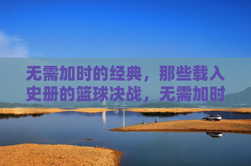 无需加时的经典，那些载入史册的篮球决战，无需加时的经典对决，载入史册的篮球史诗