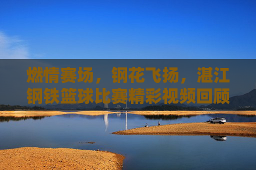 燃情赛场,钢花飞扬,湛江钢铁篮球比赛精彩视频回顾,燃情赛场钢花飞扬,湛江钢铁篮球赛精彩回顾