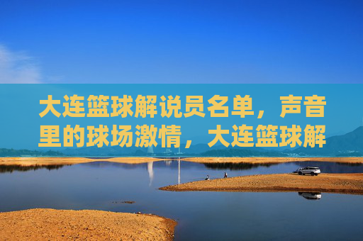 大连篮球解说员名单,声音里的球场激情,大连篮球解说员名单,声音里的球场激情