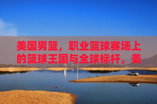 美国男篮,职业篮球赛场上的篮球王国与全球标杆,美国男篮,篮球王国与全球标杆