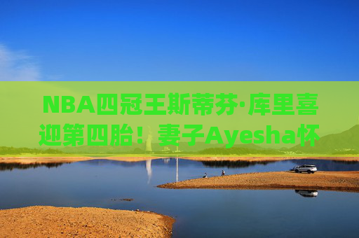 NBA四冠王斯蒂芬·库里喜迎第四胎!妻子Ayesha怀孕引球迷祝福,冠军家庭再添新成员,库里喜迎第四胎!冠军家庭再添新成员