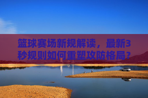 篮球赛场新规解读,最新3秒规则如何重塑攻防格局?篮球3秒新规解读,如何重塑攻防格局?